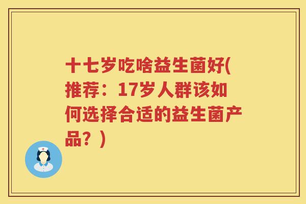十七岁吃啥益生菌好(推荐：17岁人群该如何选择合适的益生菌产品？)