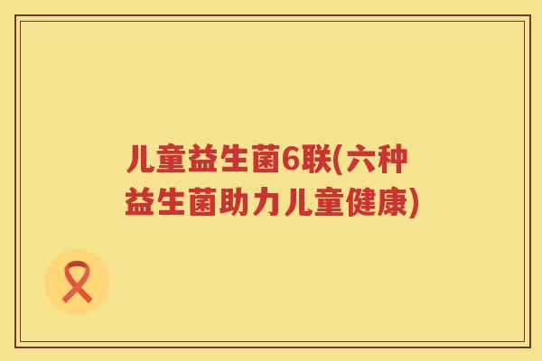 儿童益生菌6联(六种益生菌助力儿童健康)