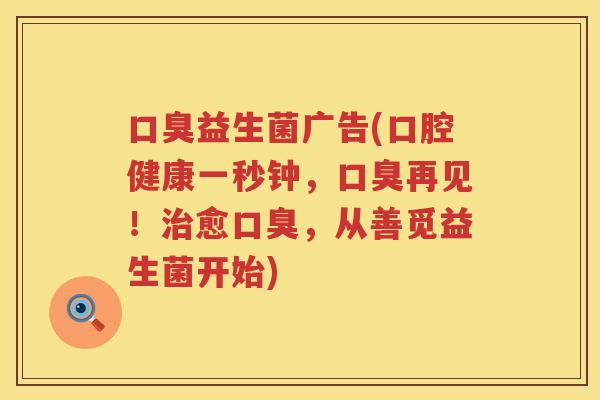口臭益生菌广告(口腔健康一秒钟，口臭再见！治愈口臭，从善觅益生菌开始)