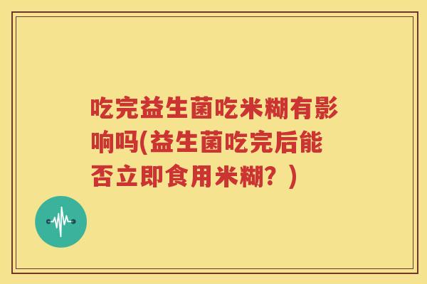 吃完益生菌吃米糊有影响吗(益生菌吃完后能否立即食用米糊？)