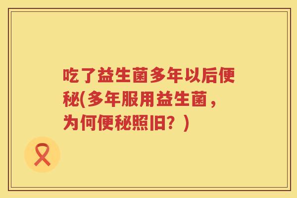 吃了益生菌多年以后便秘(多年服用益生菌，为何便秘照旧？)