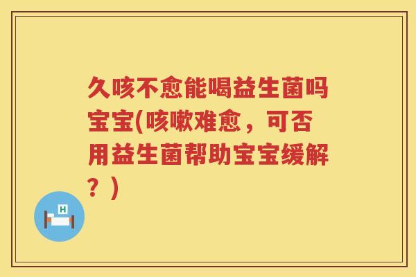 久咳不愈能喝益生菌吗宝宝(咳嗽难愈，可否用益生菌帮助宝宝缓解？)