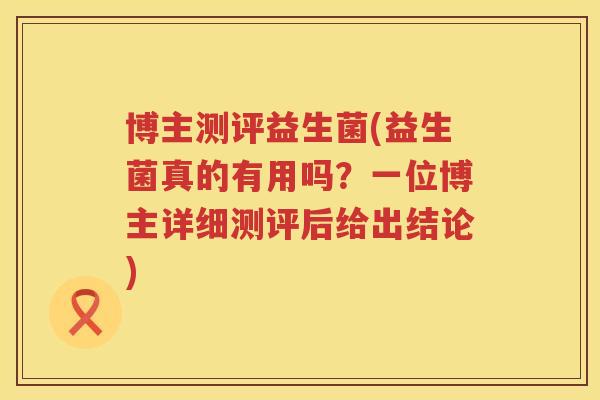 博主测评益生菌(益生菌真的有用吗？一位博主详细测评后给出结论)