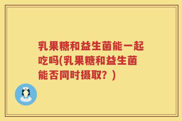 乳果糖和益生菌能一起吃吗(乳果糖和益生菌能否同时摄取？)