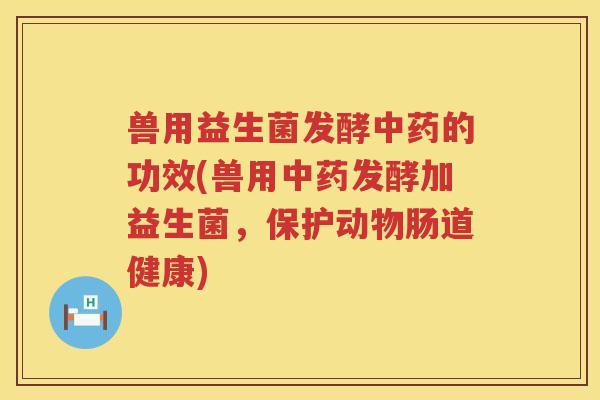 兽用益生菌发酵中药的功效(兽用中药发酵加益生菌，保护动物肠道健康)