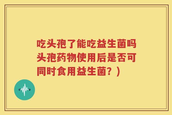 吃头孢了能吃益生菌吗头孢药物使用后是否可同时食用益生菌？)