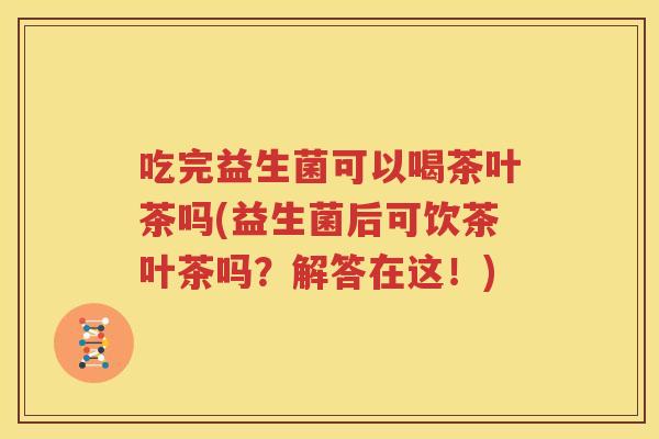 吃完益生菌可以喝茶叶茶吗(益生菌后可饮茶叶茶吗？解答在这！)