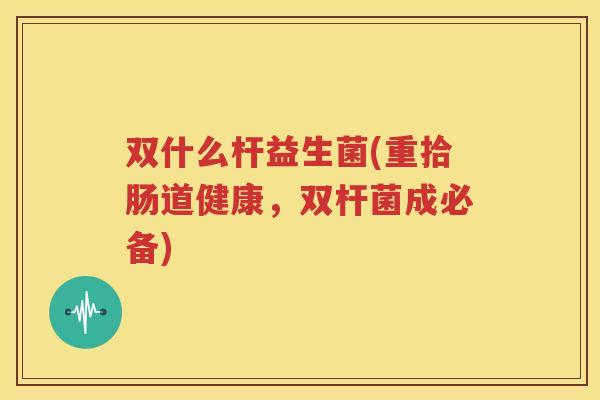 双什么杆益生菌(重拾肠道健康，双杆菌成必备)
