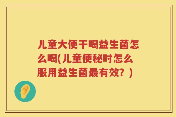 儿童大便干喝益生菌怎么喝(儿童便秘时怎么服用益生菌最有效？)