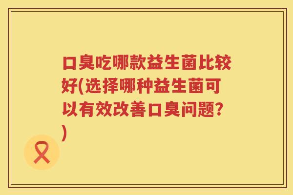 口臭吃哪款益生菌比较好(选择哪种益生菌可以有效改善口臭问题？)