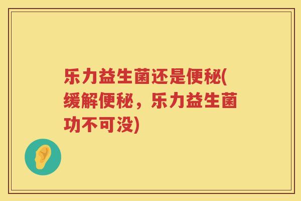 乐力益生菌还是便秘(缓解便秘，乐力益生菌功不可没)