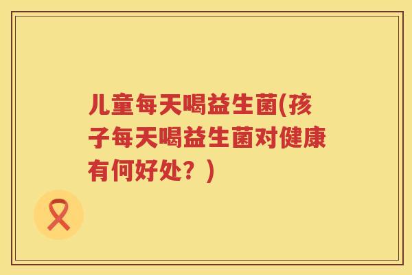 儿童每天喝益生菌(孩子每天喝益生菌对健康有何好处？)