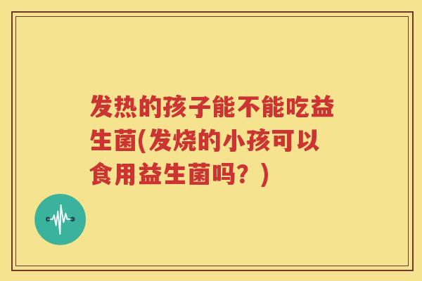 发热的孩子能不能吃益生菌(发烧的小孩可以食用益生菌吗？)
