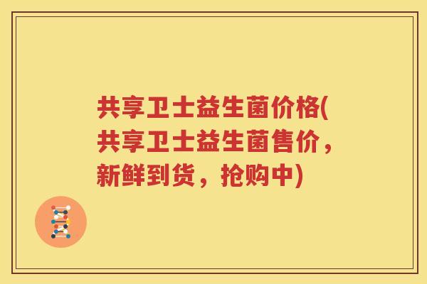 共享卫士益生菌价格(共享卫士益生菌售价，新鲜到货，抢购中)