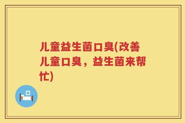 儿童益生菌口臭(改善儿童口臭，益生菌来帮忙)
