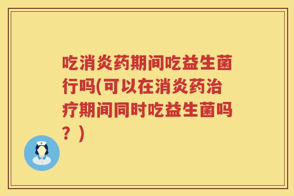 吃消炎药期间吃益生菌行吗(可以在消炎药治疗期间同时吃益生菌吗？)