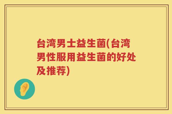 台湾男士益生菌(台湾男性服用益生菌的好处及推荐)