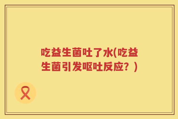 吃益生菌吐了水(吃益生菌引发呕吐反应？)