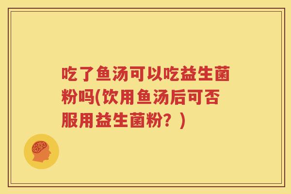 吃了鱼汤可以吃益生菌粉吗(饮用鱼汤后可否服用益生菌粉？)