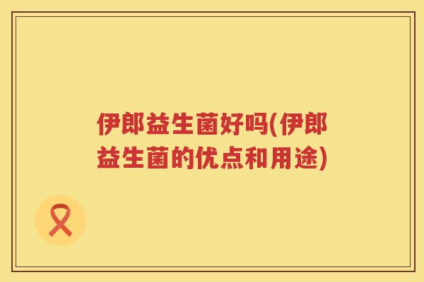 伊郎益生菌好吗(伊郎益生菌的优点和用途)