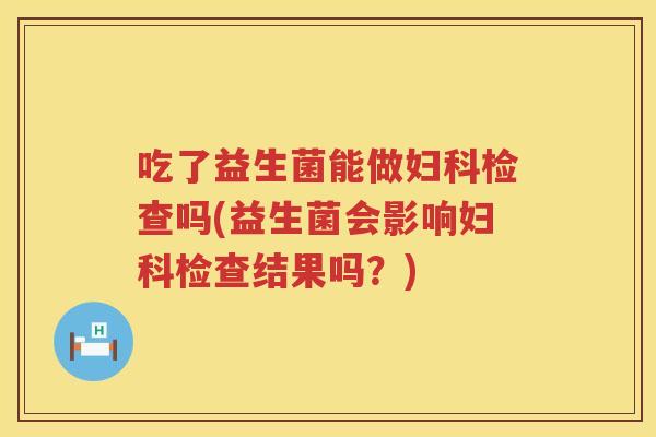 吃了益生菌能做妇科检查吗(益生菌会影响妇科检查结果吗？)