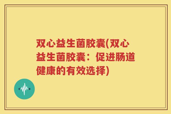双心益生菌胶囊(双心益生菌胶囊：促进肠道健康的有效选择)