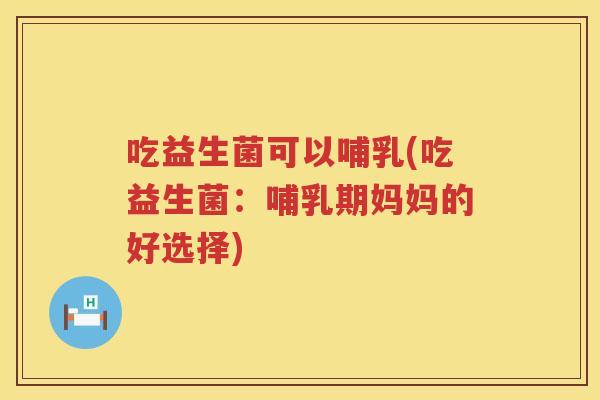 吃益生菌可以哺乳(吃益生菌：哺乳期妈妈的好选择)