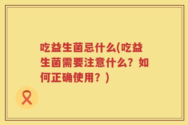 吃益生菌忌什么(吃益生菌需要注意什么？如何正确使用？)