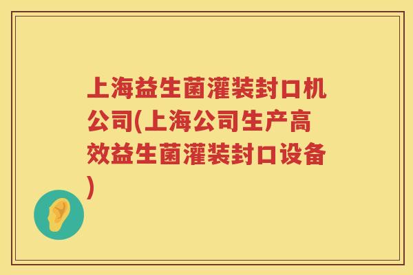 上海益生菌灌装封口机公司(上海公司生产高效益生菌灌装封口设备)