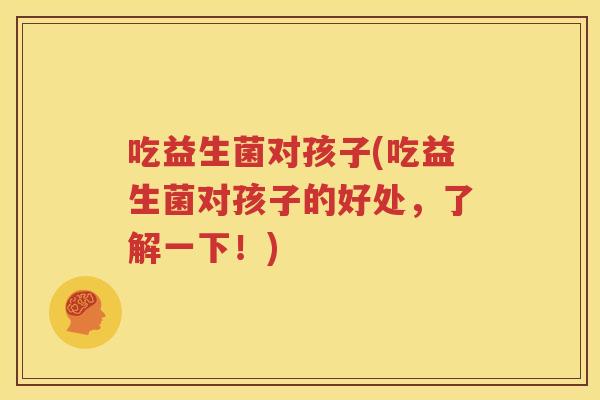吃益生菌对孩子(吃益生菌对孩子的好处，了解一下！)