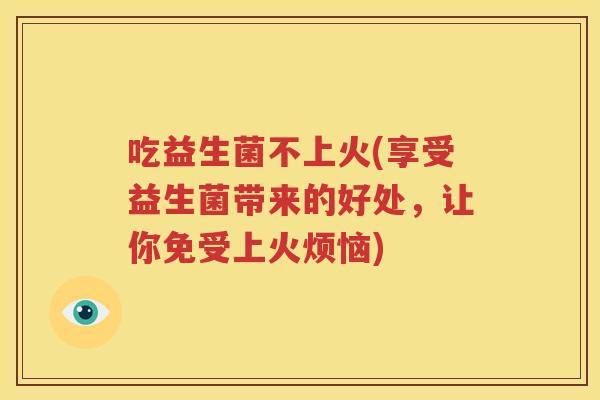 吃益生菌不上火(享受益生菌带来的好处，让你免受上火烦恼)