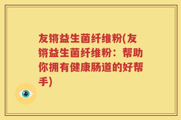 友锵益生菌纤维粉(友锵益生菌纤维粉：帮助你拥有健康肠道的好帮手)