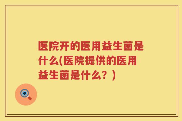 医院开的医用益生菌是什么(医院提供的医用益生菌是什么？)