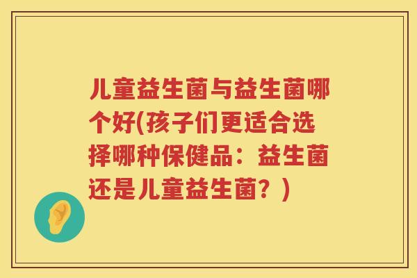 儿童益生菌与益生菌哪个好(孩子们更适合选择哪种保健品：益生菌还是儿童益生菌？)