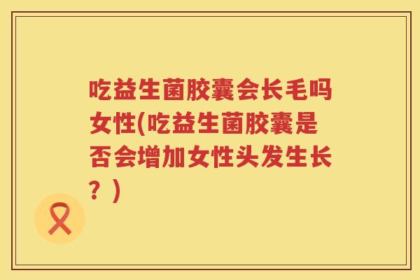 吃益生菌胶囊会长毛吗女性(吃益生菌胶囊是否会增加女性头发生长？)