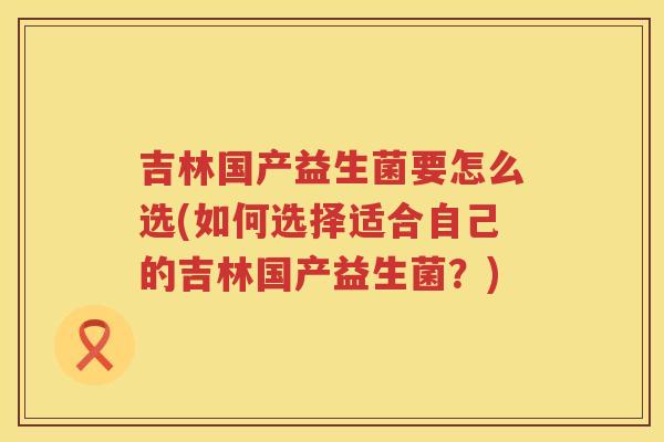 吉林国产益生菌要怎么选(如何选择适合自己的吉林国产益生菌？)