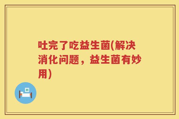 吐完了吃益生菌(解决消化问题，益生菌有妙用)