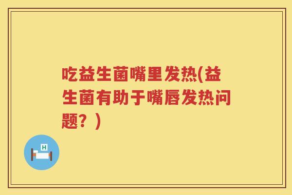 吃益生菌嘴里发热(益生菌有助于嘴唇发热问题？)