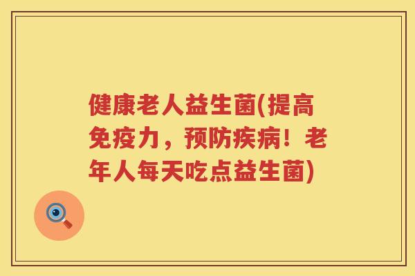 健康老人益生菌(提高免疫力，预防疾病！老年人每天吃点益生菌)