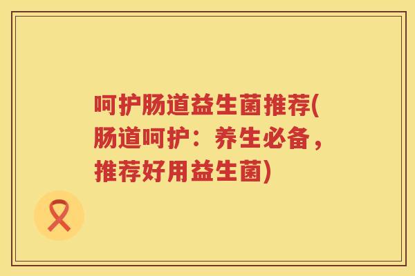 呵护肠道益生菌推荐(肠道呵护：养生必备，推荐好用益生菌)