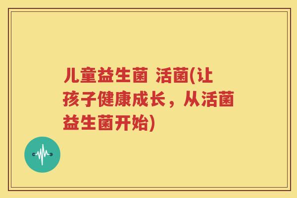 儿童益生菌 活菌(让孩子健康成长，从活菌益生菌开始)