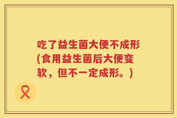 吃了益生菌大便不成形(食用益生菌后大便变软，但不一定成形。)