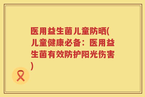 医用益生菌儿童防晒(儿童健康必备：医用益生菌有效防护阳光伤害)