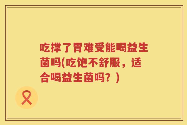 吃撑了胃难受能喝益生菌吗(吃饱不舒服，适合喝益生菌吗？)