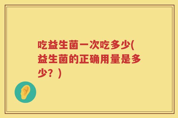 吃益生菌一次吃多少(益生菌的正确用量是多少？)