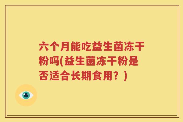 六个月能吃益生菌冻干粉吗(益生菌冻干粉是否适合长期食用？)