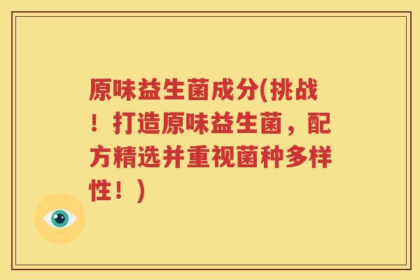 原味益生菌成分(挑战！打造原味益生菌，配方精选并重视菌种多样性！)