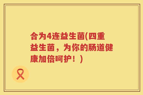合为4连益生菌(四重益生菌，为你的肠道健康加倍呵护！)