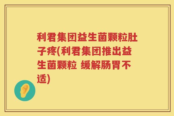 利君集团益生菌颗粒肚子疼(利君集团推出益生菌颗粒 缓解肠胃不适)