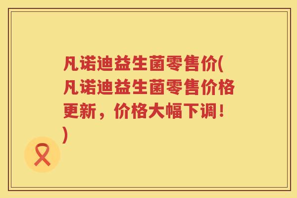 凡诺迪益生菌零售价(凡诺迪益生菌零售价格更新，价格大幅下调！)